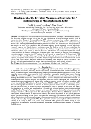 IOSR Journal of Mechanical and Civil Engineering (IOSR-JMCE)
e-ISSN: 2278-1684,p-ISSN: 2320-334X, Volume 11, Issue 6 Ver. VI (Nov- Dec. 2014), PP 19-29
www.iosrjournals.org
DOI: 10.9790/1684-11661929 www.iosrjournals.org 19 | Page
D
De
ev
ve
el
lo
op
pm
me
en
nt
t o
of
f t
th
he
e I
In
nv
ve
en
nt
to
or
ry
y M
Ma
an
na
ag
ge
em
me
en
nt
t S
Sy
ys
st
te
em
m f
fo
or
r E
ER
RP
P
I
Im
mp
pl
le
em
me
en
nt
ta
at
ti
io
on
n i
in
n M
Ma
an
nu
uf
fa
ac
ct
tu
ur
ri
in
ng
g I
In
nd
du
us
st
tr
ry
y
Sushil Kumar Choudhary 1
, Niraj Gupta2
1
Department of Production Engineering, G.B.Pant University of Agriculture & Technology
Pantnagar,U.S.Nagar, Uttarakhand, India
2
Faculty of Mechanical Engineering, Shri Ramsawroop Memorial University,
Lucknow-Deva Road , Barabanki, U.P., India
Abstract: This paper deals with development of inventory management system for a manufacturing Industry.
The developed software System is easy to use, less time consuming & all detail about the inventory items &
transaction status. Enterprise Resource Planning (ERP) software presents a frame work for organizations to
better utilize their processes. The report is about windows based application. The Front-end is developed using
Visual Basic. A visual programming environment provides all features that are required to develop graphical
user interface as ready to use components. The programmer does not have to write code to create and display
commonly required user-friendly features each time around. The Backend used is SQL server database that
ensures total security and no data loss or corruption. The database management systems are warehouses of
information, where large amount of data can be stored. The Reports are developed using Crystal Report.
Crystal Reports is the standard reporting tool for Visual Studio .NET. It brings the ability to create interactive,
presentation-quality content; to the .NET platform. Crystal report is an integral part of the Visual Studio .NET
environment. The main idea of this paper is to handle the all details of inventory management system. In this
software package has been developed to smoothen the processing of item transaction in inventory such as item
receive, item issue & report generation such as stock statement, issue register & receive register etc. This
Software will help in automating all the process like receiving and issuing application in inventory.
Key Words: ERP, Inventory management, Front-end Database SQL, Back end- Visual basic
I. Introduction
ERP is the acronym of Enterprise resource planning. ERP basically utilizes ERP software applications
to improve the performance, efficiency, facility, data security, eliminate human error, reduction data entry and
speedy accurate reporting of material transaction of organization. Enterprise Resource Planning (ERP) is the last
state of a system that has been released in 1960’s, which have been called Material Requirements Planning
(MRP). The main aim of MRP systems was calculating the material requirements according to time stamps with
the help of computerized systems. MRP was developed to calculate more efficiently the materials needed. The
improvements in the computer systems and operational needs that require cooperation and co-ordination of
various departments (quality control, finance, sales, production planning etc.) in a firm have moved the MRP
system one step further; Manufacturing Resource Planning (MRPII). MRPII was enough for firms until 1990’s,
the decade that globalize started to be effective on business processes. Firms became to sell and buy goods,
services from everywhere in the world without considering the limits of distance. At that point, the MRPII
functions had to be modified and re-designed for a firm that has different locations and branches around the
world. Therefore, “Enterprise” concept has come to the scene. The planning function has to be deployed at the
enterprise level. New software application then called Enterprise Resource Planning (ERP).Early generation of
ERP systems entirely focused on infrastructure renewal and creating efficiencies in back office operations
around key functional areas such as finance and production management. These systems, while useful, did not
address the mission critical issues such as supply chain management (SCM), customer relationship management
(CRM), and knowledge management (KM). New generation systems have sought to address these short-
comings in a variety of ways. Also, while early generation ERP systems were found mainly in large
organizations, newer systems are now being targeted at small and medium enterprises as means of expanding
the ERP market,
 