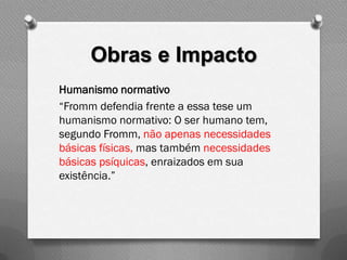 Obras e Impacto
Humanismo normativo
“Fromm defendia frente a essa tese um
humanismo normativo: O ser humano tem,
segundo Fromm, não apenas necessidades
básicas físicas, mas também necessidades
básicas psíquicas, enraizados em sua
existência.”
 