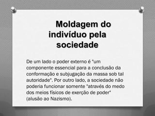 Moldagem do
         indivíduo pela
           sociedade
De um lado o poder externo é "um
componente essencial para a conclusão da
conformação e subjugação da massa sob tal
autoridade". Por outro lado, a sociedade não
poderia funcionar somente "através do medo
dos meios físicos de exerção de poder"
(alusão ao Nazismo).
 