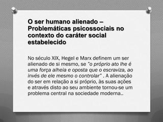O ser humano alienado –
Problemáticas psicossociais no
contexto do caráter social
estabelecido

No século XIX, Hegel e Marx definem um ser
alienado de si mesmo, se ”o próprio ato lhe é
uma força alheia e oposta que o escraviza, ao
invés de ele mesmo o controlar” . A alienação
do ser em relação a si próprio, às suas ações
e através disto ao seu ambiente tornou-se um
problema central na sociedade moderna..
 