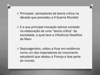O Principais pensadores da teoria critica na
  década que procedeu a II Guerra Mundial

O E a sua principal inovação teórica consiste
  na elaboração de uma “teoria crítica” da
  sociedade, a qual teve a influência filosófica
  de Marx

O Septuagenário, voltou a ficar em evidência
  como um dos inspiradores do movimento
  estudantil que abalou a França e boa parte
  do mundo.
 