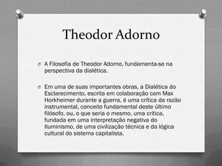 Theodor Adorno
O A Filosofia de Theodor Adorno, fundamenta-se na
  perspectiva da dialética.

O Em uma de suas importantes obras, a Dialética do
  Esclarecimento, escrita em colaboração com Max
  Horkheimer durante a guerra, é uma crítica da razão
  instrumental, conceito fundamental deste último
  filósofo, ou, o que seria o mesmo, uma crítica,
  fundada em uma interpretação negativa do
  Iluminismo, de uma civilização técnica e da lógica
  cultural do sistema capitalista.
 