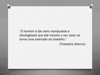 “O homem é tão bem manipulado e
ideologizado que até mesmo o seu lazer se
torna uma extensão do trabalho.”
                          (Theodore Adorno)
 