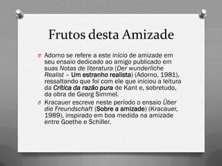 Frutos desta Amizade
O Adorno se refere a este início de amizade em
  seu ensaio dedicado ao amigo publicado em
  suas Notas de literatura (Der wunderliche
  Realist – Um estranho realista) (Adorno, 1981),
  ressaltando que foi com ele que iniciou a leitura
  da Crítica da razão pura de Kant e, sobretudo,
  da obra de Georg Simmel.
O Kracauer escreve neste período o ensaio Über
  die Freundschaft (Sobre a amizade) (Kracauer,
  1989), inspirado em boa medida na amizade
  entre Goethe e Schiller.
 