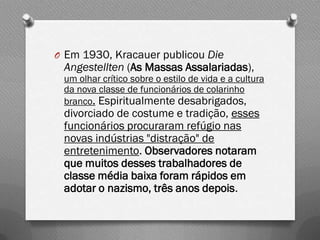 O Em 1930, Kracauer publicou Die
 Angestellten (As Massas Assalariadas),
 um olhar crítico sobre o estilo de vida e a cultura
 da nova classe de funcionários de colarinho
 branco. Espiritualmente desabrigados,
 divorciado de costume e tradição, esses
 funcionários procuraram refúgio nas
 novas indústrias "distração" de
 entretenimento. Observadores notaram
 que muitos desses trabalhadores de
 classe média baixa foram rápidos em
 adotar o nazismo, três anos depois.
 