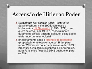 Ascensão de Hitler ao Poder
 O No Instituto de Pesquisa Social (Institut für
   Sozialforschung ), em 1925, conheceu a
   bibliotecária Lili Ehrenreich (1893-1971), com
   quem se casou em 1930 e, especialmente
   durante os difíceis anos de exílio, foi o seu apoio
   mais importante emocional.
 O Imediatamente após o incêndio do Reichstag
   (propositalmente ocasionado por Hitler para
   retirar Weimar do poder) em fevereiro de 1933,
   Kracauer fugiu com sua esposa, Lili Ehrenreich,
   para Paris onde ficou até 1941 quando foi para
   os EUA.
 