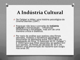 A Indústria Cultural
O De Caligari a Hitler: uma história psicológica do
  cinema alemão (1947)
O Kracauer não leva o conceito de indústria
  cultural à manipulação – influenciar
  diretamente a sociedade, mas sim de uma
  maneira crítica e dialética.
O Por meio da análise que realizou dos filmes
  alemães, mostrou a tendência psicológica
  dominante na Alemanha entre 1913 (ano de
  publicação do filme “O Gabinete do Dr. Caligari”)
  e 1933 (ano que Hitler ascendeu ao poder). Em
  sua opinião, os filmes da década de 10 e 20
  davam uma premonição do nazismo que surgiu
  nos anos 30.
 