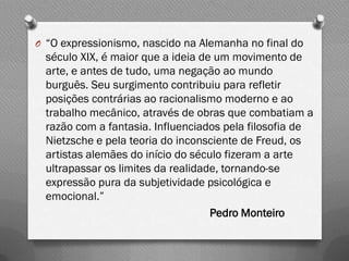 O “O expressionismo, nascido na Alemanha no final do
  século XIX, é maior que a ideia de um movimento de
  arte, e antes de tudo, uma negação ao mundo
  burguês. Seu surgimento contribuiu para refletir
  posições contrárias ao racionalismo moderno e ao
  trabalho mecânico, através de obras que combatiam a
  razão com a fantasia. Influenciados pela filosofia de
  Nietzsche e pela teoria do inconsciente de Freud, os
  artistas alemães do início do século fizeram a arte
  ultrapassar os limites da realidade, tornando-se
  expressão pura da subjetividade psicológica e
  emocional.”
                                    Pedro Monteiro
 
