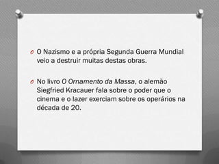 O O Nazismo e a própria Segunda Guerra Mundial
 veio a destruir muitas destas obras.

O No livro O Ornamento da Massa, o alemão
 Siegfried Kracauer fala sobre o poder que o
 cinema e o lazer exerciam sobre os operários na
 década de 20.
 