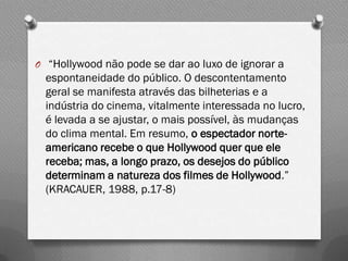 O “Hollywood não pode se dar ao luxo de ignorar a
  espontaneidade do público. O descontentamento
  geral se manifesta através das bilheterias e a
  indústria do cinema, vitalmente interessada no lucro,
  é levada a se ajustar, o mais possível, às mudanças
  do clima mental. Em resumo, o espectador norte-
  americano recebe o que Hollywood quer que ele
  receba; mas, a longo prazo, os desejos do público
  determinam a natureza dos filmes de Hollywood.”
  (KRACAUER, 1988, p.17-8)
 