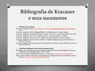 Bibliografia de Kracauer
         e seus sucessores
O   Trabalhos de Kracauer:
Kracauer, Siegfried (1947). From Caligari to Hitler: A Psychological History of the German
    Film.
Kracauer, Siegfried (1960). Theory of Film: The Redemption of Physical Reality.
Kracauer, Siegfried; Paul Oskar Kristeller (1969). History: The Last Things Before the Last.
Kracauer, Siegfried (1971). Der Detektiv-Roman - Ein philosophischer Traktat.
Kracauer, Siegfried; Thomas Y. Levin (1995). The Mass Ornament: Weimar Essays.
Kracauer, Siegfried; Quintin Hoare (1998). The Salaried Masses: Duty and Distraction in
    Weimar Germany.
Kracauer, Siegfried; Gwenda David & Eric Moshbacher (2002). Jacques Offenbach and the
    Paris of His Time.

O  Trabalhos realizados a partir de seus pensamentos:
Oschmann, Dirk, Auszug aus der Innerlichkeit. Das literarische Werk Siegfried Kracauers.
   Heidelberg: Universitätsverlag C. Winter 1999
Koch, Gertrud (2000). Siegfried Kracauer: an introduction. Princeton University Press.
Reeh, Henrik (2005). Ornaments of the Metropolis: Siegfried Kracauer and Modern Urban
   Culture. The MIT Press. ISBN 0-262-18237-8.
 