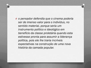 O o pensador defendia que o cinema poderia
 ser de imenso valor para o indivíduo, no
 sentido material, porque seria um
 instrumento político e ideológico em
 benefício da classe proletária quando esta
 estivesse pronta para assumir a liderança
 política, pois ele lhe traria incríveis
 expectativas na construção de uma nova
 história da camada popular.
 