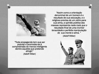 "Assim como a orientação
                                        denominal de um homem é o
                                      resultado de sua educação, e o
                                    religioso precisa de um retiro para
                                     sua alma, a opinião pública das
                                   massas representa nada mais que o
                                       resultado final de uma incrível
                                   tenacidade e perfeita manipulação
                                          de sua mente e alma. "
                                                (Adolf Hitler)

  "Toda propaganda tem que ser
     popular e acomodar-se à
compreensão do menos inteligente
   dentre aqueles que pretende
             atingir."
           (Adolf Hitler)
 