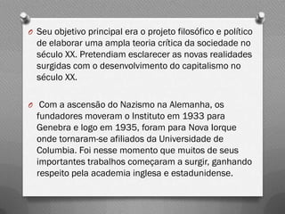 O Seu objetivo principal era o projeto filosófico e político
  de elaborar uma ampla teoria crítica da sociedade no
  século XX. Pretendiam esclarecer as novas realidades
  surgidas com o desenvolvimento do capitalismo no
  século XX.

O Com a ascensão do Nazismo na Alemanha, os
  fundadores moveram o Instituto em 1933 para
  Genebra e logo em 1935, foram para Nova Iorque
  onde tornaram-se afiliados da Universidade de
  Columbia. Foi nesse momento que muitos de seus
  importantes trabalhos começaram a surgir, ganhando
  respeito pela academia inglesa e estadunidense.
 