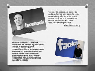 “Ao dar às pessoas o poder de
                                            ação, estamos começando a ver
                                            as pessoas a fazer suas vozes
                                            serem ouvidas em uma escala
                                            diferente do que tem sido
                                            historicamente possível.”
                                                            Mark Zuckerberg




“Quando começámos o Facebook,
construímos em torno de algumas ideias
simples. As pessoas querem
compartilhar e ligar-se aos seus amigos e
às pessoas em seu redor. Quando tem
controle sobre o que compartilhas,
querem compartilhar mais. Quando
compartilhas mais, o mundo torna-se
mais aberto e ligado. “
 