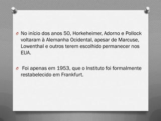 O No início dos anos 50, Horkeheimer, Adorno e Pollock
  voltaram à Alemanha Ocidental, apesar de Marcuse,
  Lowenthal e outros terem escolhido permanecer nos
  EUA.

O Foi apenas em 1953, que o Instituto foi formalmente
  restabelecido em Frankfurt.
 