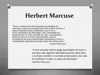 Herbert Marcuse
“Com o crescimento da conquista tecnológica da
natureza, cresce a conquista do homem pelo homem. E
essa conquista reduz a liberdade, que é um a
priori necessário da libertação. Isso é liberdade de
pensamento no único sentido em que o pensamento
pode ser livre no mundo administrado, como a
consciência de sua produtividade repressiva e como a
necessidade absoluta de romper para fora desse todo.”
                                     (Herbert Marcuse )

                   “A livre escolha entre a larga quantidade de bens e
                   serviços não significa liberdade quando estes bens
                   e serviços mantêm o controle social sobre uma vida
                   de esforços e medo, ou seja, de alienação.”
                   (Hertbert Marcuse )
 