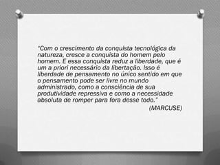 “Com o crescimento da conquista tecnológica da
natureza, cresce a conquista do homem pelo
homem. E essa conquista reduz a liberdade, que é
um a priori necessário da libertação. Isso é
liberdade de pensamento no único sentido em que
o pensamento pode ser livre no mundo
administrado, como a consciência de sua
produtividade repressiva e como a necessidade
absoluta de romper para fora desse todo.”
                                        (MARCUSE)
 