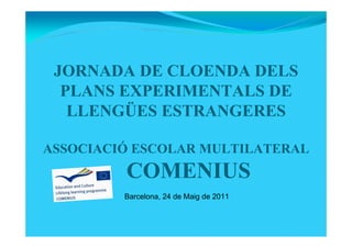 JORNADA DE CLOENDA DELS
PLANS EXPERIMENTALS DE
LLENGÜES ESTRANGERES
ASSOCIACIÓ ESCOLAR MULTILATERAL
COMENIUS
Barcelona, 24 de Maig de 2011
 