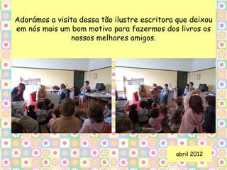 Adorámos a visita dessa tão ilustre escritora que deixou
em nós mais um bom motivo para fazermos dos livros os
               nossos melhores amigos.




                                             abril 2012
 