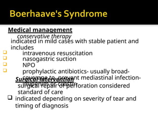 Medical management
conservative therapy
indicated in mild cases with stable patient and
includes
 intravenous resuscitation
 nasogastric suction
 NPO
 prophylactic antibiotics- usually broad-
coverage to prevent mediastinal infection-
imipenim or cilastin
Surgical intervention
surgical repair of perforation considered
standard of care
 indicated depending on severity of tear and
timing of diagnosis
 