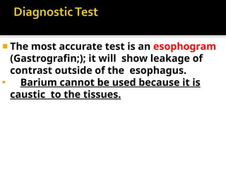 ◾ The most accurate test is an esophogram
(Gastrografin;); it will show leakage of
contrast outside of the esophagus.
◾
Barium cannot be used because it is
caustic to the tissues.
 