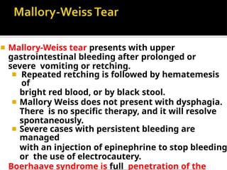 ◾ Mallory-Weiss tear presents with upper
gastrointestinal bleeding after prolonged or
severe vomiting or retching.
◾ Repeated retching is followed by hematemesis
of
bright red blood, or by black stool.
◾ Mallory Weiss does not present with dysphagia.
There is no specific therapy, and it will resolve
spontaneously.
◾ Severe cases with persistent bleeding are
managed
with an injection of epinephrine to stop bleeding
or the use of electrocautery.
Boerhaave syndrome is full penetration of the
 