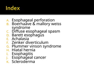 A. Esophageal perforation
B. Boerhaave & mallory weiss
syndrome
C. Diffuse esophageal spasm
D. Barett esophagus
E. Achalasia
F. Zenker diverticulum
G. Plummer vinson syndrome
H. Hiatal hernia
I. Esophagitis
J. Esophageal cancer
K. Scleroderma
 