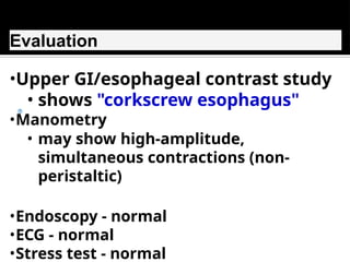 Evaluation
•Upper GI/esophageal contrast study
• shows "corkscrew esophagus"
•Manometry
• may show high-amplitude,
simultaneous contractions (non-
peristaltic)
•Endoscopy - normal
•ECG - normal
•Stress test - normal
 