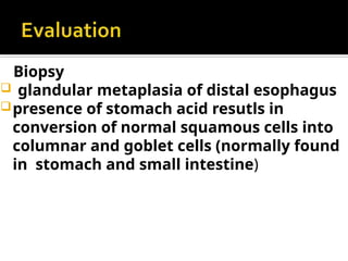 Biopsy
 glandular metaplasia of distal esophagus
presence of stomach acid resutls in
conversion of normal squamous cells into
columnar and goblet cells (normally found
in stomach and small intestine)
 