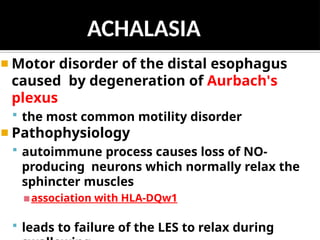 ◾ Motor disorder of the distal esophagus
caused by degeneration of Aurbach's
plexus
 the most common motility disorder
◾ Pathophysiology
 autoimmune process causes loss of NO-
producing neurons which normally relax the
sphincter muscles
▪association with HLA-DQw1
 leads to failure of the LES to relax during
ACHALASIA
 