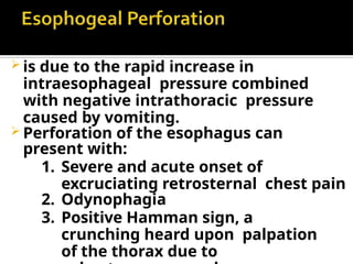 is due to the rapid increase in
intraesophageal pressure combined
with negative intrathoracic pressure
caused by vomiting.
 Perforation of the esophagus can
present with:
1. Severe and acute onset of
excruciating retrosternal chest pain
2. Odynophagia
3. Positive Hamman sign, a
crunching heard upon palpation
of the thorax due to
 