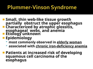 ◾ Small, thin web-like tissue growth
partially obstruct the upper esophagus
◾ Characterized by atrophic glossitis,
esophageal webs, and anemia
◾ Etiology unknown
◾ Epidemiology
 most commonly observed in elderly woman
 associated with chronic iron-deficiency anemia
◾ Patients at increased risk of developing
squamous cell carcinoma of the
esophagus
 