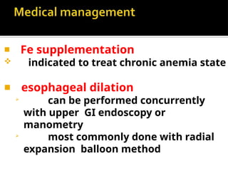 ◾ Fe supplementation
 indicated to treat chronic anemia state
◾ esophageal dilation

can be performed concurrently
with upper GI endoscopy or
manometry

most commonly done with radial
expansion balloon method
 