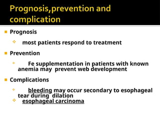 ◾ Prognosis
 most patients respond to treatment
◾ Prevention
 Fe supplementation in patients with known
anemia may prevent web development
◾ Complications
 bleeding may occur secondary to esophageal
tear during dilation
 esophageal carcinoma
 