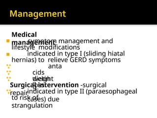 Medical
management
◾
◾ symptom management and
lifestyle modifications
indicated in type I (sliding hiatal
hernias) to relieve GERD symptoms
anta
cids
weight
loss


 dietin
g
Surgical intervention -surgical
repair
 indicated in type II (paraesophageal
cases) due
to risk of
strangulation
 