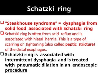 Schatzki ring
 "Steakhouse syndrome" = dysphagia from
solid food associated with Schatzki ring
 Schatzki ring is often from acid reflux and is
associated with hiatal hernia. This is a type of
scarring or tightening (also called peptic stricture)
of the distal esophagus.
 Schatzki ring is associated with
intermittent dysphagia and is treated
with pneumatic dilation in an endoscopic
procedure
 