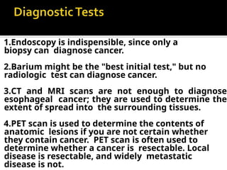 1.Endoscopy is indispensible, since only a
biopsy can diagnose cancer.
2.Barium might be the "best initial test," but no
radiologic test can diagnose cancer.
3.CT and MRI scans are not enough to diagnose
esophageal cancer; they are used to determine the
extent of spread into the surrounding tissues.
4.PET scan is used to determine the contents of
anatomic lesions if you are not certain whether
they contain cancer. PET scan is often used to
determine whether a cancer is resectable. Local
disease is resectable, and widely metastatic
disease is not.
 