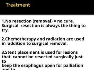 1.No resection (removal) = no cure.
Surgical resection is always the thing to
try.
2.Chemotherapy and radiation are used
in addition to surgical removal.
3.Stent placement is used for lesions
that cannot be resected surgically just
to
keep the esophagus open for palliation
 