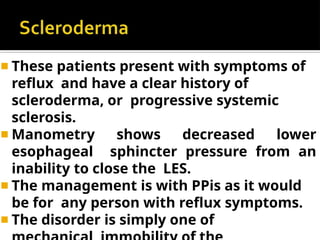 ◾ These patients present with symptoms of
reflux and have a clear history of
scleroderma, or progressive systemic
sclerosis.
◾ Manometry shows decreased lower
esophageal sphincter pressure from an
inability to close the LES.
◾ The management is with PPis as it would
be for any person with reflux symptoms.
◾ The disorder is simply one of
 