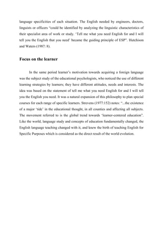 language specificities of each situation. The English needed by engineers, doctors,
linguists or officers “could be identified by analyzing the linguistic characteristics of
their specialist area of work or study. „Tell me what you need English for and I will
tell you the English that you need‟ became the guiding principle of ESP”. Hutchison
and Waters (1987: 8).
Focus on the learner
In the same period learner‟s motivation towards acquiring a foreign language
was the subject study of the educational psychologists, who noticed the use of different
learning strategies by learners; they have different attitudes, needs and interests. The
idea was based on the statement of tell me what you need English for and I will tell
you the English you need. It was a natural expansion of this philosophy to plan special
courses for each range of specific learners. Strevens (1977:152) notes: “...the existence
of a major „tide‟ in the educational thought, in all counties and affecting all subjects.
The movement referred to is the global trend towards „learner-centered education”.
Like the world, language study and concepts of education fundamentally changed, the
English language teaching changed with it, and knew the birth of teaching English for
Specific Purposes which is considered as the direct result of the world evolution.
 