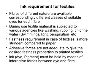 Ink requirement for textiles Fibres of different nature are available correspondingly different classes of suitable dyes for each fibre During use textile material is subjected to various agencies like washing, rubbing, chlorine water (Swimming), light, perspiration  etc Fastness requirement in case of textiles is more stringent compared to paper Adhesive forces are not adequate to give the desired fastness properties to printed textiles ink (dye, Pigment) must be held by means of interactive forces between dye and fibre. 