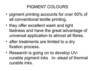 PIGMENT COLOURS pigment printing accounts for over 50% of all conventional textile printing. they offer excellent wash and light fastness and have the great advantage of universal application to almost all fibres. after treatments are limited to a dry fixation process.  Research is going on to develop UV-curable pigment inks  in- stead of thermal  curable inks.  