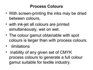 Process Colours With screen-printing the inks may be dried between colours,  with ink-jet all colours are printed simultaneously, wet on wet.  The colour gamut obtainable with spot colours is larger than with process colours. limitations  inability of any given set of CMYK process colours to generate a full colour gamut suitable for textile industry.  