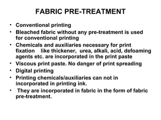 FABRIC PRE-TREATMENT Conventional printing Bleached fabric without any pre-treatment is used for conventional printing Chemicals and auxiliaries necessary for print fixation  like thickener,  urea, alkali, acid, defoaming agents etc. are incorporated in the print paste Viscous print paste. No danger of print spreading  Digital printing Printing chemicals/auxiliaries can not in incorporated in printing ink. They are incorporated in fabric in the form of fabric pre-treatment. 