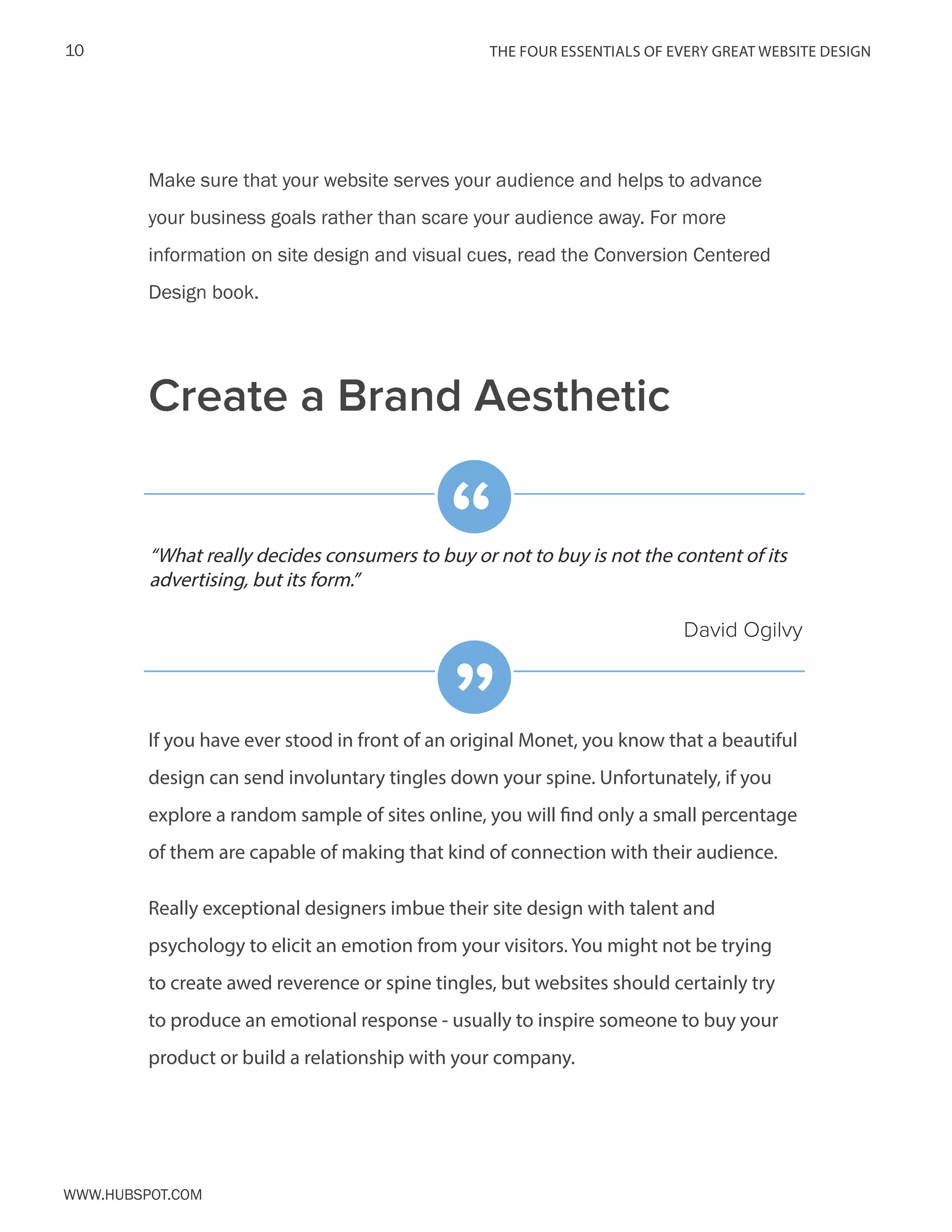 The FOUR ESSENTIALS OF EVERY GREAT WEBSITE DESIGN10
www.Hubspot.com
Make sure that your website serves your audience and helps to advance
your business goals rather than scare your audience away. For more
information on site design and visual cues, read the Conversion Centered
Design book.
If you have ever stood in front of an original Monet, you know that a beautiful
design can send involuntary tingles down your spine. Unfortunately, if you
explore a random sample of sites online, you will find only a small percentage
of them are capable of making that kind of connection with their audience.
Really exceptional designers imbue their site design with talent and
psychology to elicit an emotion from your visitors. You might not be trying
to create awed reverence or spine tingles, but websites should certainly try
to produce an emotional response - usually to inspire someone to buy your
product or build a relationship with your company.
“What really decides consumers to buy or not to buy is not the content of its
advertising, but its form.”
David Ogilvy
“
”
Create a Brand Aesthetic
 