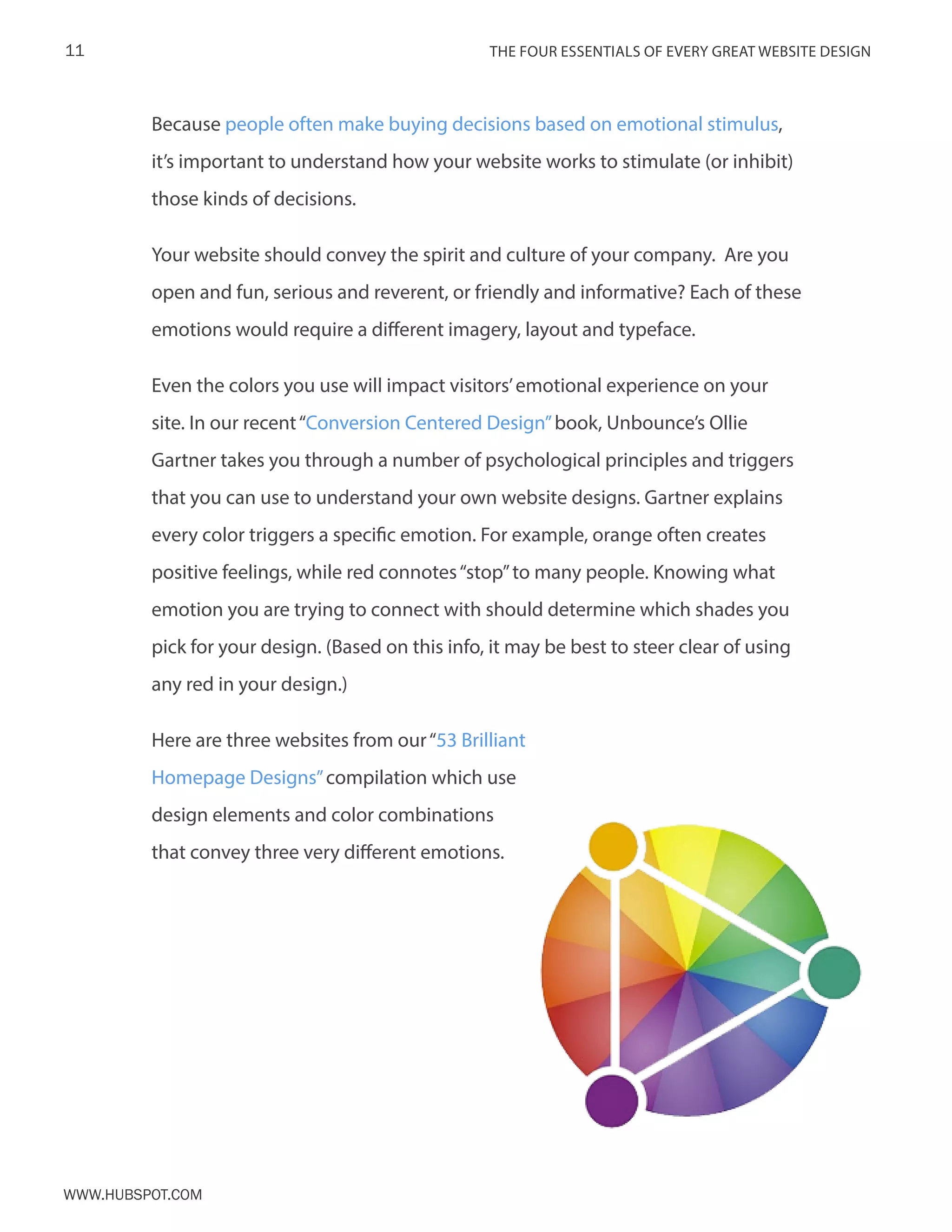 The FOUR ESSENTIALS OF EVERY GREAT WEBSITE DESIGN11
www.Hubspot.com
Because people often make buying decisions based on emotional stimulus,
it’s important to understand how your website works to stimulate (or inhibit)
those kinds of decisions.
Your website should convey the spirit and culture of your company. Are you
open and fun, serious and reverent, or friendly and informative? Each of these
emotions would require a different imagery, layout and typeface.
Even the colors you use will impact visitors’emotional experience on your
site. In our recent“Conversion Centered Design”book, Unbounce’s Ollie
Gartner takes you through a number of psychological principles and triggers
that you can use to understand your own website designs. Gartner explains
every color triggers a specific emotion. For example, orange often creates
positive feelings, while red connotes“stop”to many people. Knowing what
emotion you are trying to connect with should determine which shades you
pick for your design. (Based on this info, it may be best to steer clear of using
any red in your design.)
Here are three websites from our“53 Brilliant
Homepage Designs”compilation which use
design elements and color combinations
that convey three very different emotions.
 