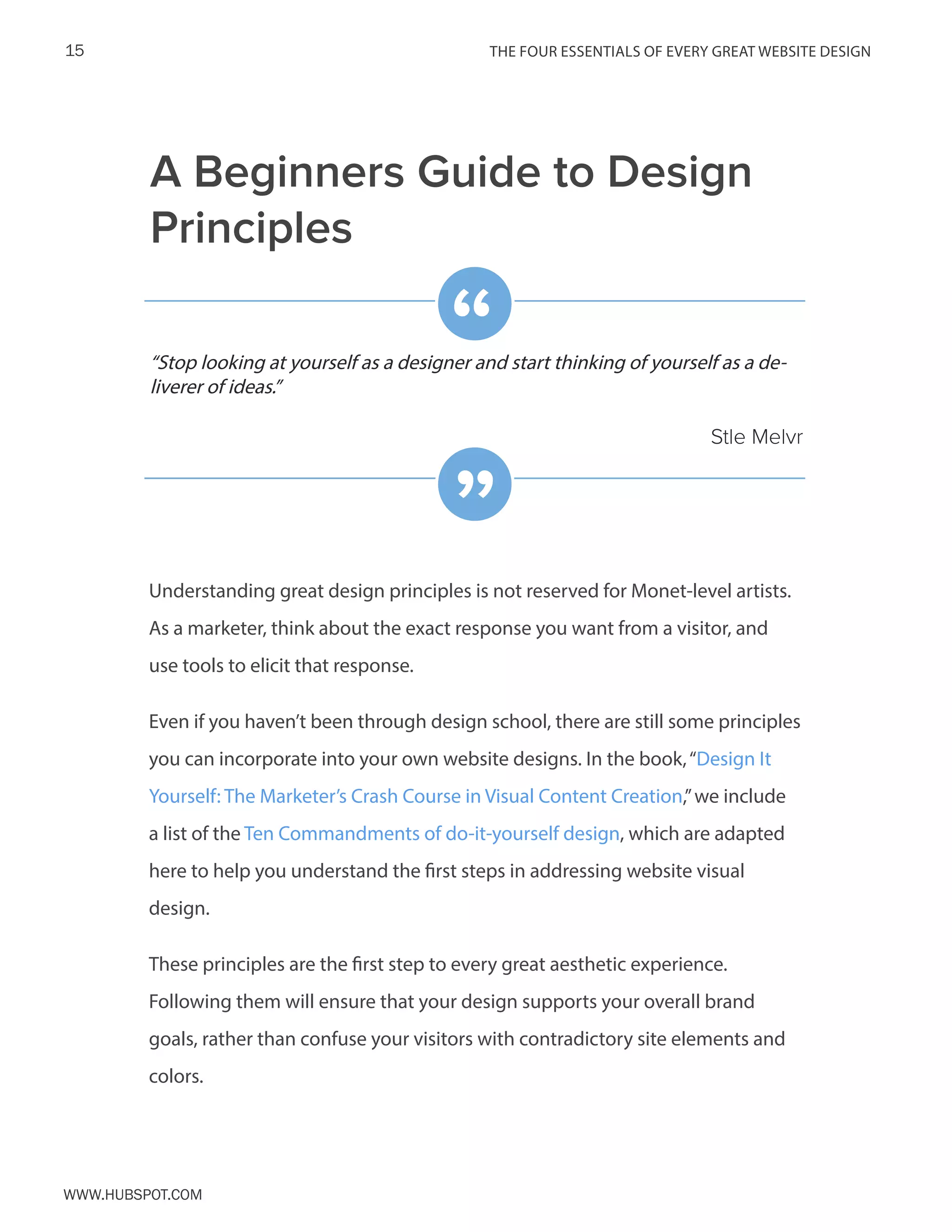 The FOUR ESSENTIALS OF EVERY GREAT WEBSITE DESIGN15
www.Hubspot.com
Understanding great design principles is not reserved for Monet-level artists.
As a marketer, think about the exact response you want from a visitor, and
use tools to elicit that response.
Even if you haven’t been through design school, there are still some principles
you can incorporate into your own website designs. In the book,“Design It
Yourself: The Marketer’s Crash Course in Visual Content Creation,”we include
a list of the Ten Commandments of do-it-yourself design, which are adapted
here to help you understand the first steps in addressing website visual
design.
These principles are the first step to every great aesthetic experience.
Following them will ensure that your design supports your overall brand
goals, rather than confuse your visitors with contradictory site elements and
colors.
“Stop looking at yourself as a designer and start thinking of yourself as a de-
liverer of ideas.”
Stle Melvr
“
”
A Beginners Guide to Design
Principles
 