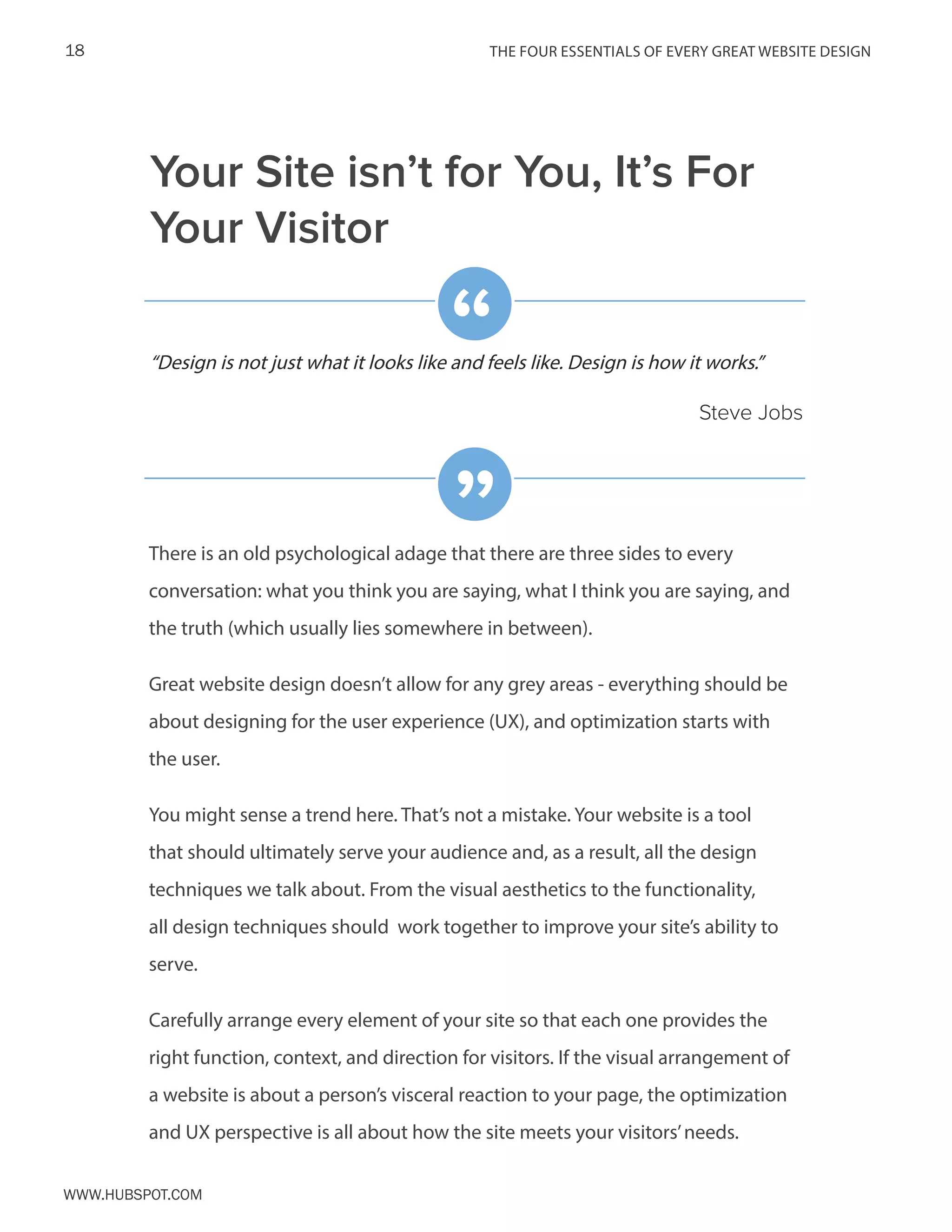 The FOUR ESSENTIALS OF EVERY GREAT WEBSITE DESIGN18
www.Hubspot.com
There is an old psychological adage that there are three sides to every
conversation: what you think you are saying, what I think you are saying, and
the truth (which usually lies somewhere in between).
Great website design doesn’t allow for any grey areas - everything should be
about designing for the user experience (UX), and optimization starts with
the user.
You might sense a trend here. That’s not a mistake. Your website is a tool
that should ultimately serve your audience and, as a result, all the design
techniques we talk about. From the visual aesthetics to the functionality,
all design techniques should work together to improve your site’s ability to
serve.
Carefully arrange every element of your site so that each one provides the
right function, context, and direction for visitors. If the visual arrangement of
a website is about a person’s visceral reaction to your page, the optimization
and UX perspective is all about how the site meets your visitors’needs.
“Design is not just what it looks like and feels like. Design is how it works.”
Steve Jobs
“
”
Your Site isn’t for You, It’s For
Your Visitor
 