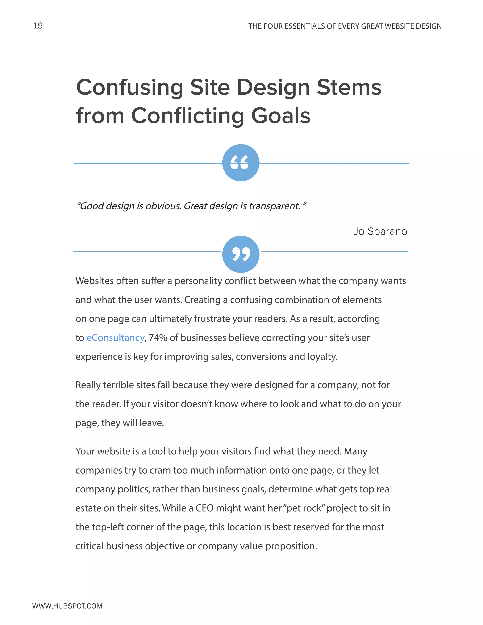 The FOUR ESSENTIALS OF EVERY GREAT WEBSITE DESIGN19
www.Hubspot.com
Confusing Site Design Stems
from Conflicting Goals
Websites often suffer a personality conflict between what the company wants
and what the user wants. Creating a confusing combination of elements
on one page can ultimately frustrate your readers. As a result, according
to eConsultancy, 74% of businesses believe correcting your site’s user
experience is key for improving sales, conversions and loyalty.
Really terrible sites fail because they were designed for a company, not for
the reader. If your visitor doesn’t know where to look and what to do on your
page, they will leave.
Your website is a tool to help your visitors find what they need. Many
companies try to cram too much information onto one page, or they let
company politics, rather than business goals, determine what gets top real
estate on their sites. While a CEO might want her“pet rock”project to sit in
the top-left corner of the page, this location is best reserved for the most
critical business objective or company value proposition.
“Good design is obvious. Great design is transparent.“
Jo Sparano
“
”
 